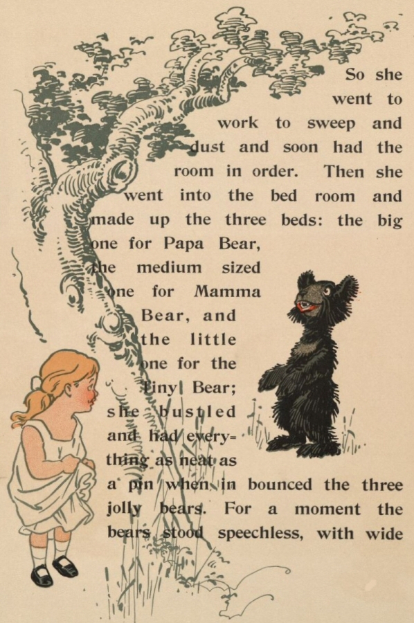 So she went to work to sweep and dust and soon had the room in order.
Then she went into the bed room and made up the three beds: the big one
for Papa Bear, the medium sized one for Mamma Bear, and the little one
for the Tiny Bear; she bustled and had everything as neat as a pin when
in bounced the three jolly bears. For a moment the bears stood
speechless, with wide